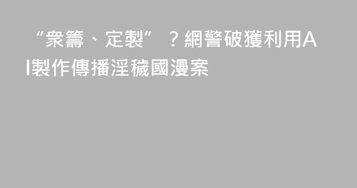 “衆籌、定製”？網警破獲利用AI製作傳播淫穢國漫案