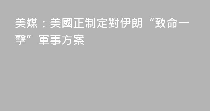 美媒：美國正制定對伊朗“致命一擊”軍事方案