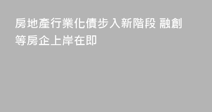 房地產行業化債步入新階段 融創等房企上岸在即
