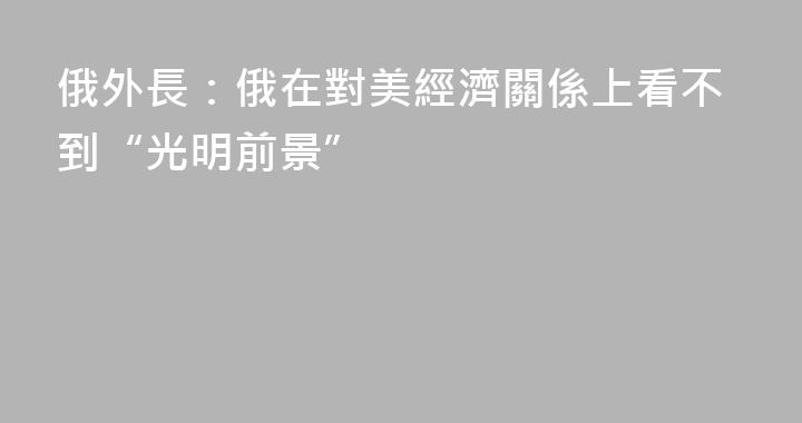 俄外長：俄在對美經濟關係上看不到“光明前景”