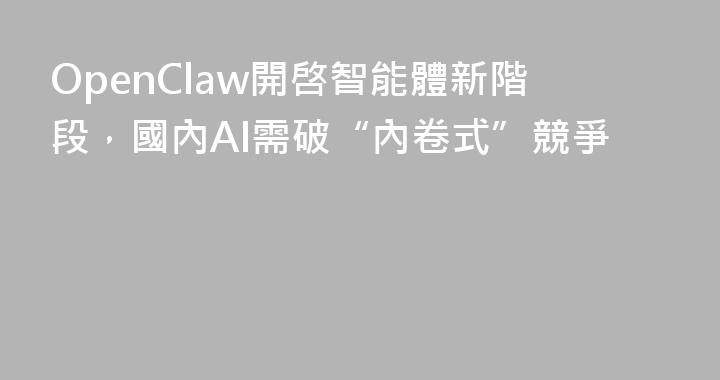OpenClaw開啓智能體新階段，國內AI需破“內卷式”競爭