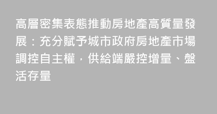 高層密集表態推動房地產高質量發展：充分賦予城市政府房地產市場調控自主權，供給端嚴控增量、盤活存量
