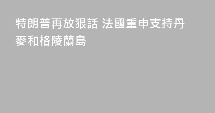 特朗普再放狠話 法國重申支持丹麥和格陵蘭島
