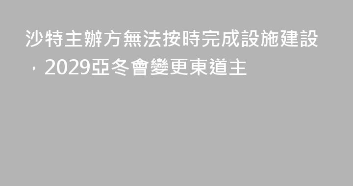 沙特主辦方無法按時完成設施建設，2029亞冬會變更東道主