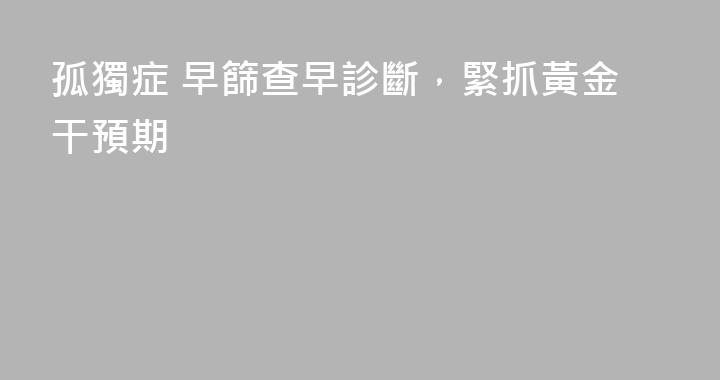 孤獨症 早篩查早診斷，緊抓黃金干預期