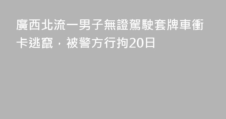 廣西北流一男子無證駕駛套牌車衝卡逃竄，被警方行拘20日