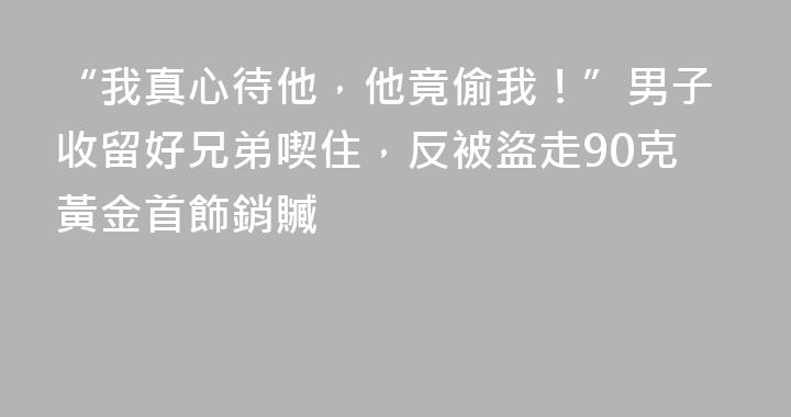 “我真心待他，他竟偷我！”男子收留好兄弟喫住，反被盜走90克黃金首飾銷贓