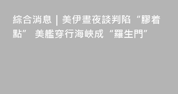 綜合消息｜美伊晝夜談判陷“膠着點” 美艦穿行海峽成“羅生門”