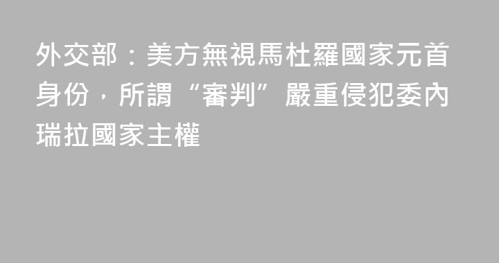 外交部：美方無視馬杜羅國家元首身份，所謂“審判”嚴重侵犯委內瑞拉國家主權