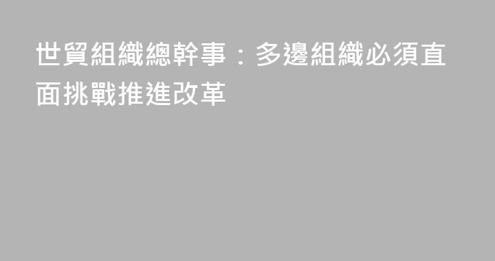 世貿組織總幹事：多邊組織必須直面挑戰推進改革