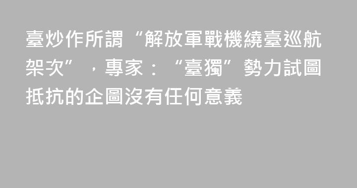 臺炒作所謂“解放軍戰機繞臺巡航架次”，專家：“臺獨”勢力試圖抵抗的企圖沒有任何意義