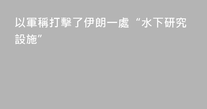 以軍稱打擊了伊朗一處“水下研究設施”
