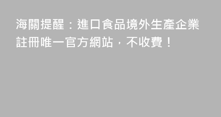 海關提醒：進口食品境外生產企業註冊唯一官方網站，不收費！