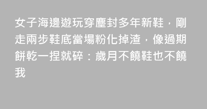 女子海邊遊玩穿塵封多年新鞋，剛走兩步鞋底當場粉化掉渣，像過期餅乾一捏就碎：歲月不饒鞋也不饒我