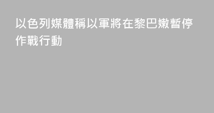以色列媒體稱以軍將在黎巴嫩暫停作戰行動