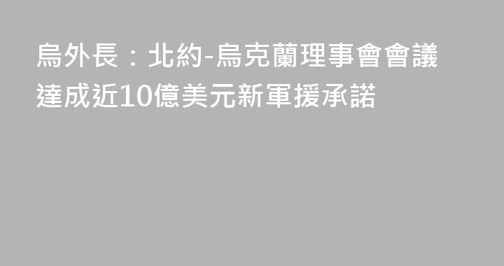 烏外長：北約-烏克蘭理事會會議達成近10億美元新軍援承諾