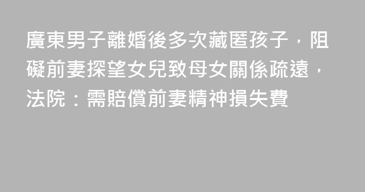 廣東男子離婚後多次藏匿孩子，阻礙前妻探望女兒致母女關係疏遠，法院：需賠償前妻精神損失費