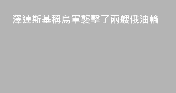 澤連斯基稱烏軍襲擊了兩艘俄油輪