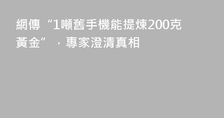 網傳“1噸舊手機能提煉200克黃金”，專家澄清真相
