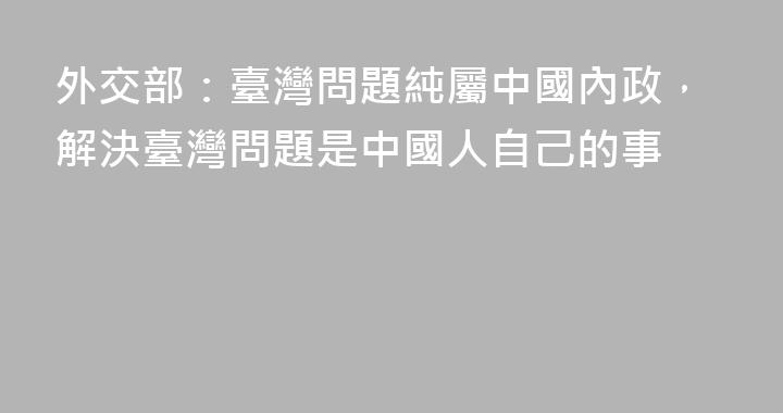 外交部：臺灣問題純屬中國內政，解決臺灣問題是中國人自己的事
