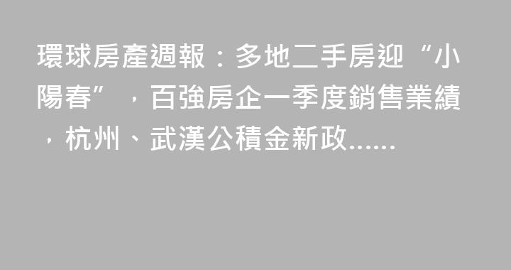 環球房產週報：多地二手房迎“小陽春”，百強房企一季度銷售業績，杭州、武漢公積金新政……
