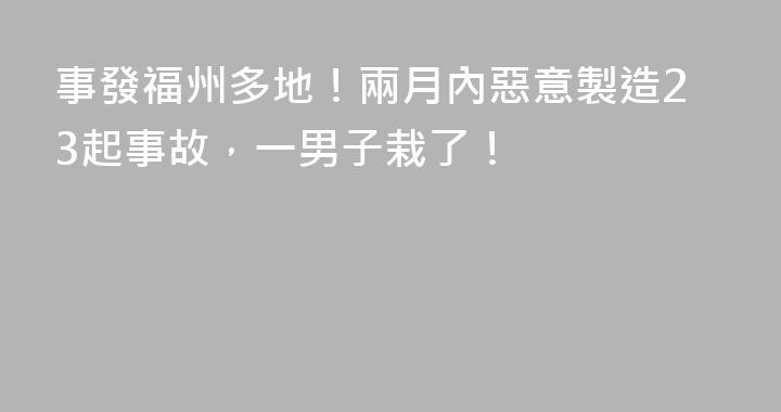 事發福州多地！兩月內惡意製造23起事故，一男子栽了！