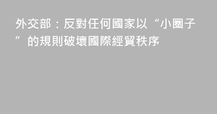 外交部：反對任何國家以“小圈子”的規則破壞國際經貿秩序