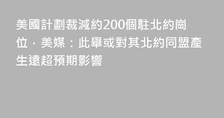 美國計劃裁減約200個駐北約崗位，美媒：此舉或對其北約同盟產生遠超預期影響