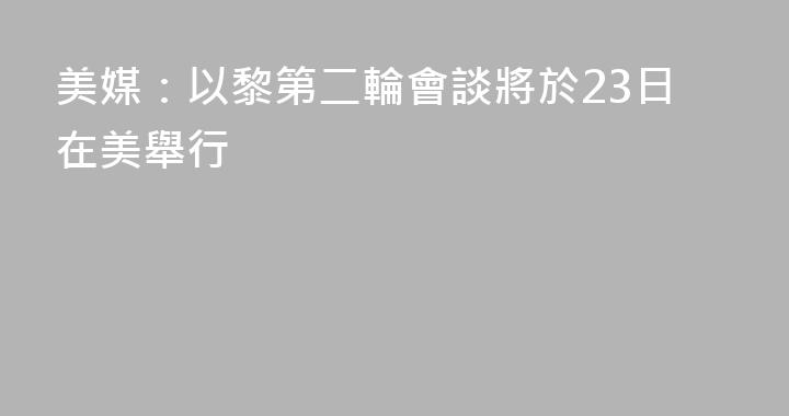 美媒：以黎第二輪會談將於23日在美舉行
