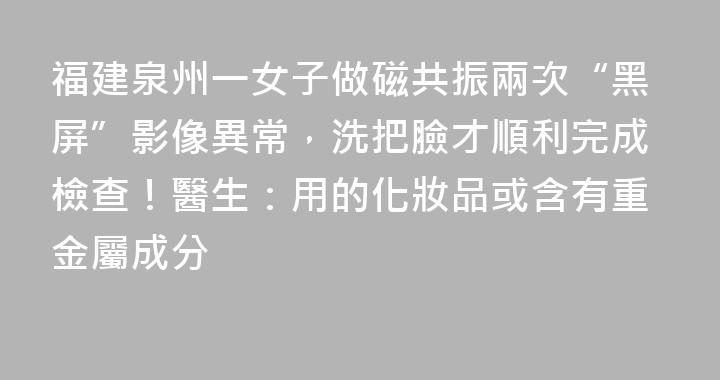 福建泉州一女子做磁共振兩次“黑屏”影像異常，洗把臉才順利完成檢查！醫生：用的化妝品或含有重金屬成分