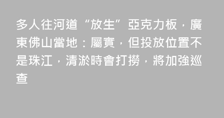 多人往河道“放生”亞克力板，廣東佛山當地：屬實，但投放位置不是珠江，清淤時會打撈，將加強巡查