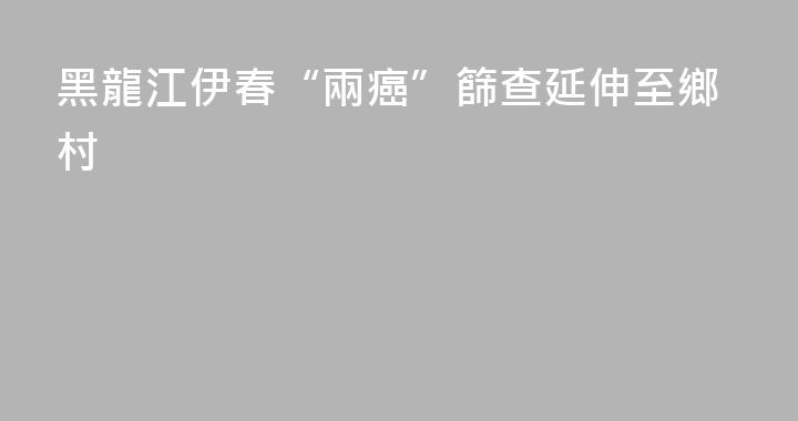 黑龍江伊春“兩癌”篩查延伸至鄉村