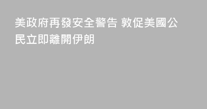 美政府再發安全警告 敦促美國公民立即離開伊朗
