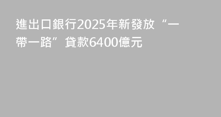 進出口銀行2025年新發放“一帶一路”貸款6400億元
