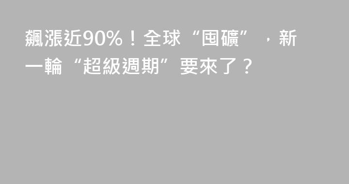 飆漲近90%！全球“囤礦”，新一輪“超級週期”要來了？