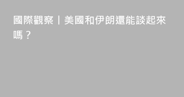 國際觀察丨美國和伊朗還能談起來嗎？