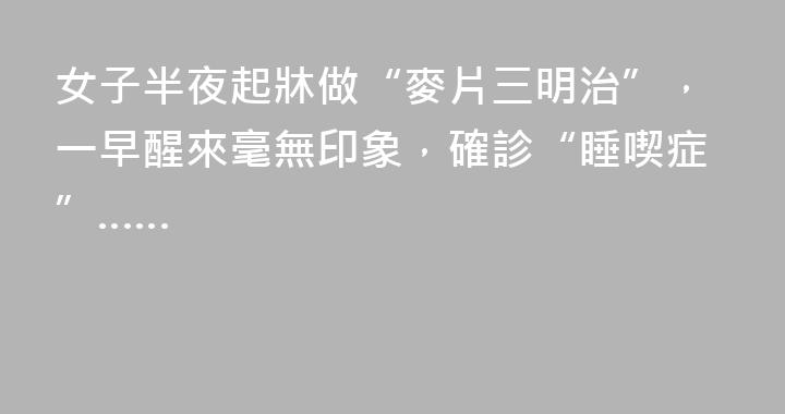 女子半夜起牀做“麥片三明治”，一早醒來毫無印象，確診“睡喫症”……