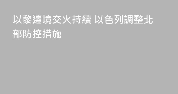 以黎邊境交火持續 以色列調整北部防控措施