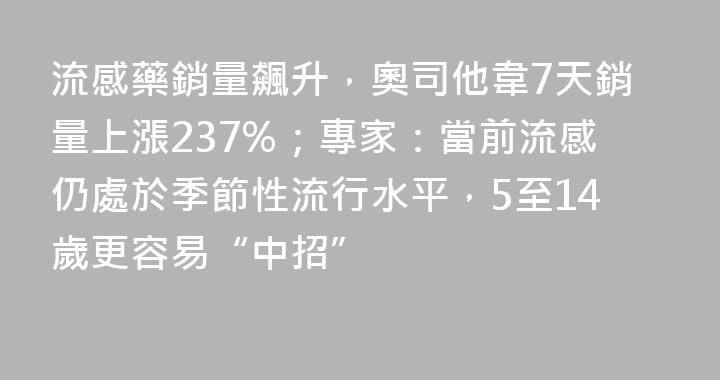 流感藥銷量飆升，奧司他韋7天銷量上漲237%；專家：當前流感仍處於季節性流行水平，5至14歲更容易“中招”