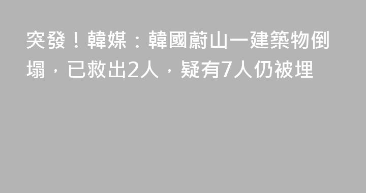 突發！韓媒：韓國蔚山一建築物倒塌，已救出2人，疑有7人仍被埋
