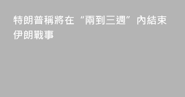 特朗普稱將在“兩到三週”內結束伊朗戰事