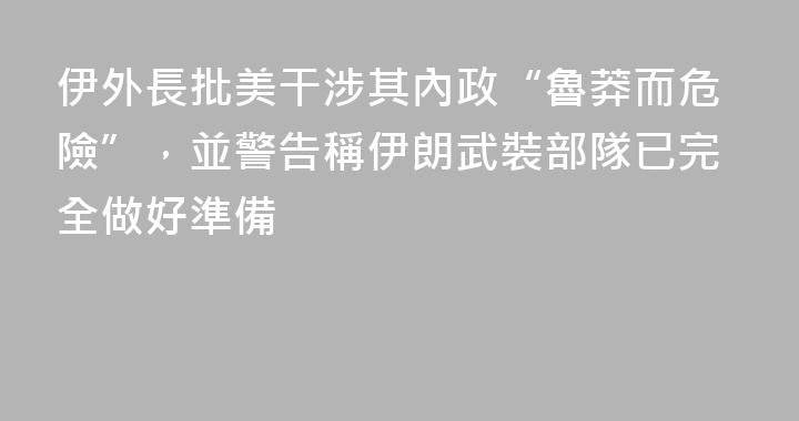 伊外長批美干涉其內政“魯莽而危險”，並警告稱伊朗武裝部隊已完全做好準備