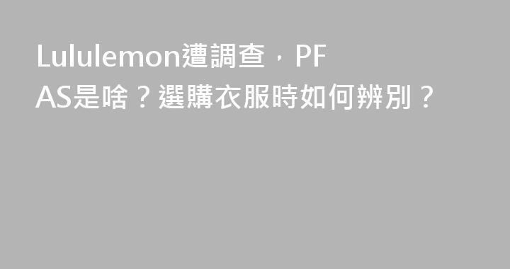 Lululemon遭調查，PFAS是啥？選購衣服時如何辨別？