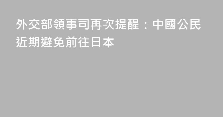 外交部領事司再次提醒：中國公民近期避免前往日本