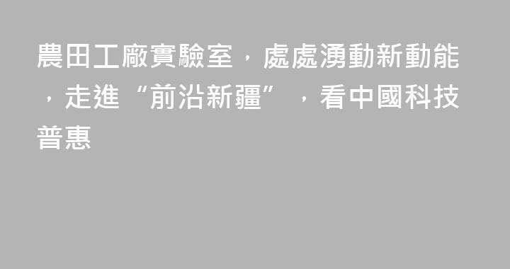 農田工廠實驗室，處處湧動新動能，走進“前沿新疆”，看中國科技普惠