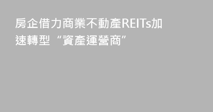 房企借力商業不動產REITs加速轉型“資產運營商”