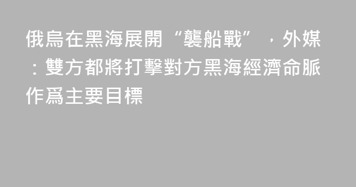 俄烏在黑海展開“襲船戰”，外媒：雙方都將打擊對方黑海經濟命脈作爲主要目標