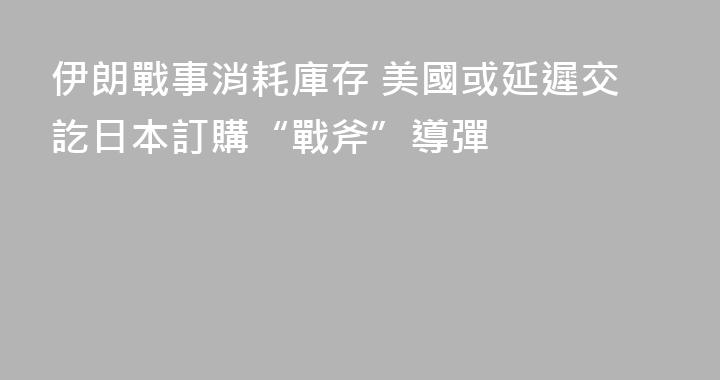 伊朗戰事消耗庫存 美國或延遲交訖日本訂購“戰斧”導彈