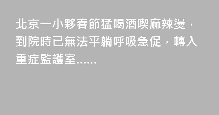 北京一小夥春節猛喝酒喫麻辣燙，到院時已無法平躺呼吸急促，轉入重症監護室……