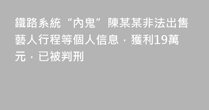 鐵路系統“內鬼”陳某某非法出售藝人行程等個人信息，獲利19萬元，已被判刑